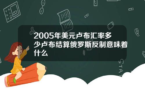 2005年美元卢布汇率多少卢布结算俄罗斯反制意味着什么