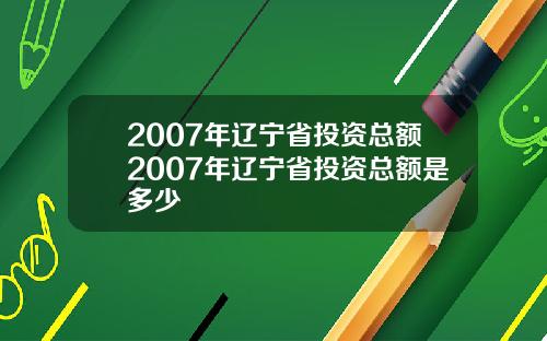 2007年辽宁省投资总额2007年辽宁省投资总额是多少