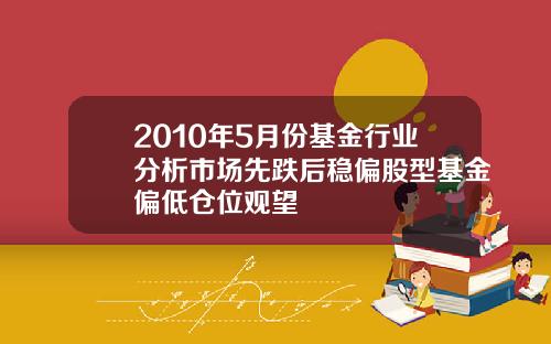 2010年5月份基金行业分析市场先跌后稳偏股型基金偏低仓位观望