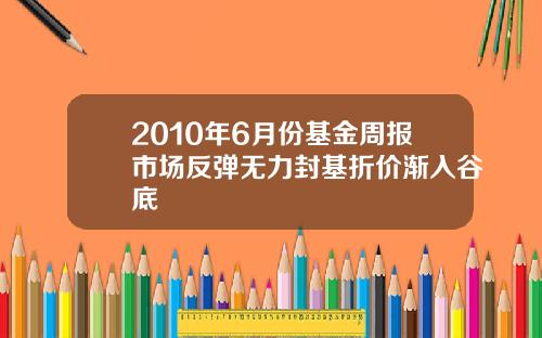 2010年6月份基金周报市场反弹无力封基折价渐入谷底