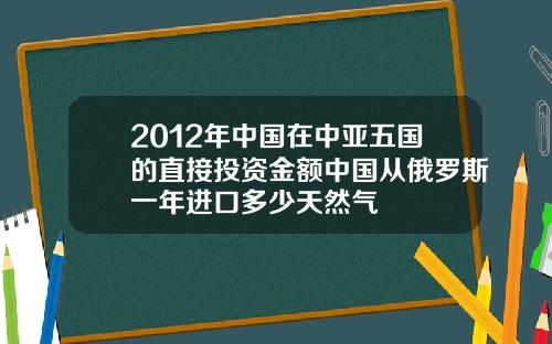 2012年中国在中亚五国的直接投资金额中国从俄罗斯一年进口多少天然气