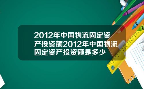 2012年中国物流固定资产投资额2012年中国物流固定资产投资额是多少