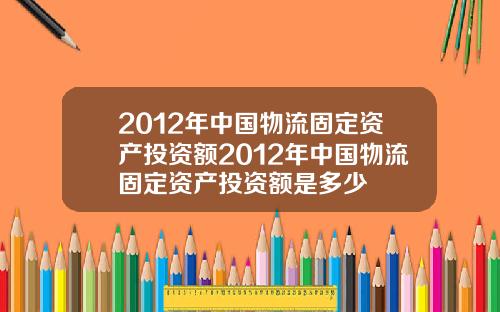 2012年中国物流固定资产投资额2012年中国物流固定资产投资额是多少