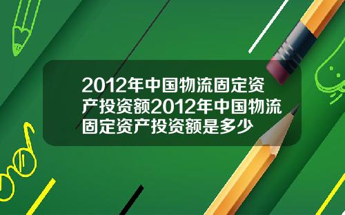 2012年中国物流固定资产投资额2012年中国物流固定资产投资额是多少