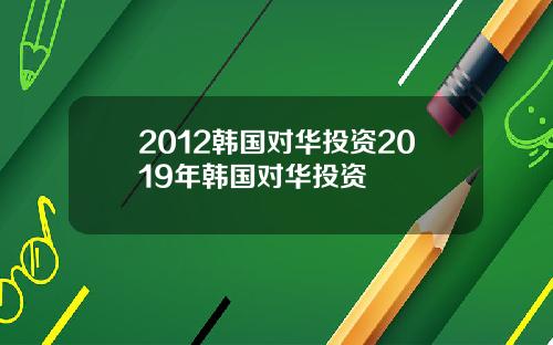 2012韩国对华投资2019年韩国对华投资