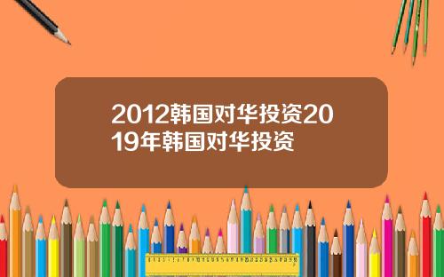 2012韩国对华投资2019年韩国对华投资
