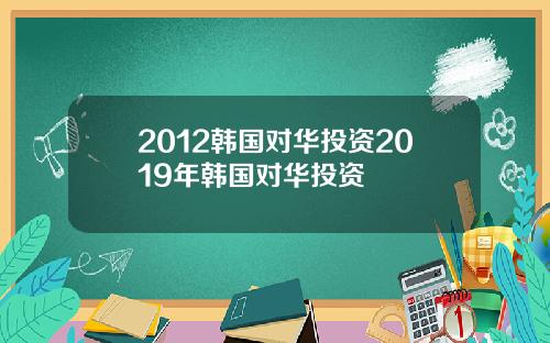 2012韩国对华投资2019年韩国对华投资