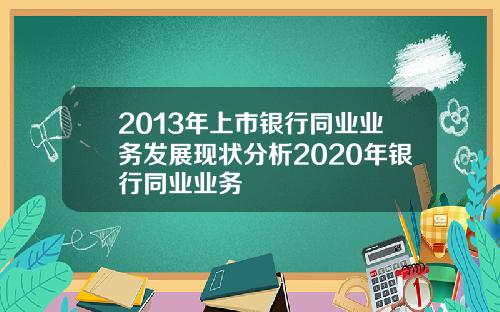 2013年上市银行同业业务发展现状分析2020年银行同业业务