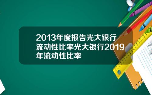 2013年度报告光大银行流动性比率光大银行2019年流动性比率