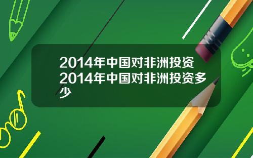 2014年中国对非洲投资2014年中国对非洲投资多少