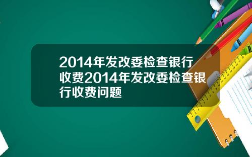 2014年发改委检查银行收费2014年发改委检查银行收费问题