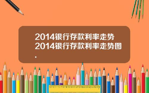 2014银行存款利率走势2014银行存款利率走势图.