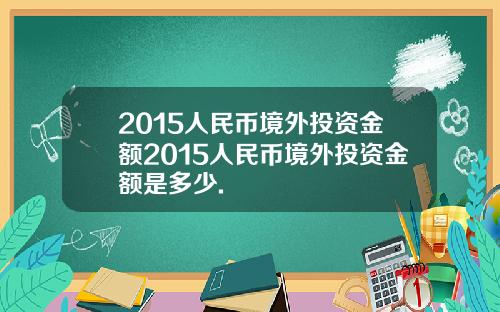 2015人民币境外投资金额2015人民币境外投资金额是多少.