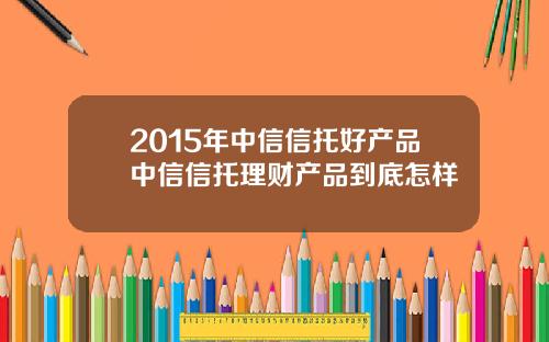 2015年中信信托好产品中信信托理财产品到底怎样