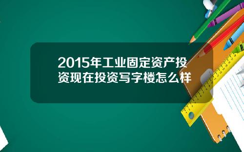 2015年工业固定资产投资现在投资写字楼怎么样