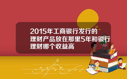 2015年工商银行发行的理财产品放在那里5年和银行理财哪个收益高