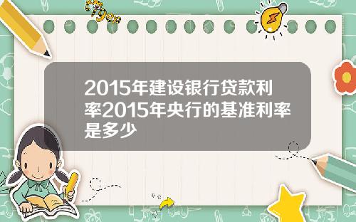 2015年建设银行贷款利率2015年央行的基准利率是多少