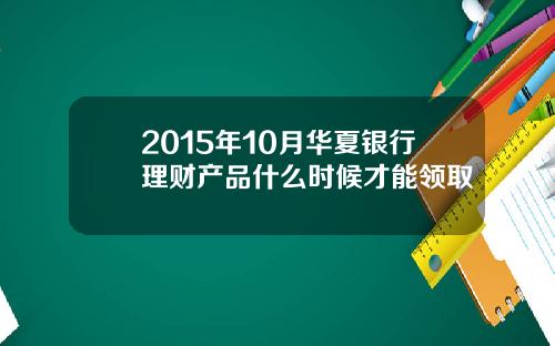 2015年10月华夏银行理财产品什么时候才能领取