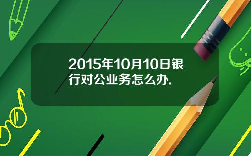 2015年10月10日银行对公业务怎么办.
