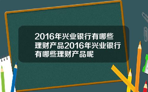 2016年兴业银行有哪些理财产品2016年兴业银行有哪些理财产品呢