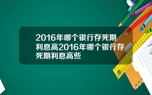 2016年哪个银行存死期利息高2016年哪个银行存死期利息高些