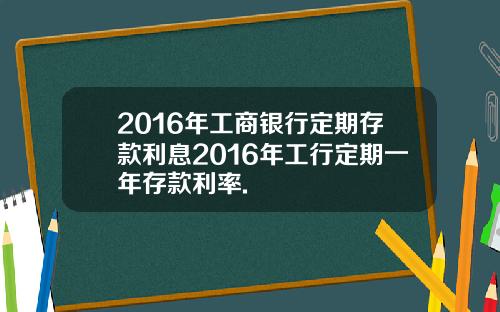 2016年工商银行定期存款利息2016年工行定期一年存款利率.