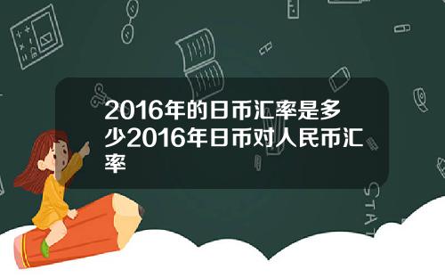 2016年的日币汇率是多少2016年日币对人民币汇率