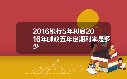 2016银行5年利息2016年邮政五年定期利率是多少