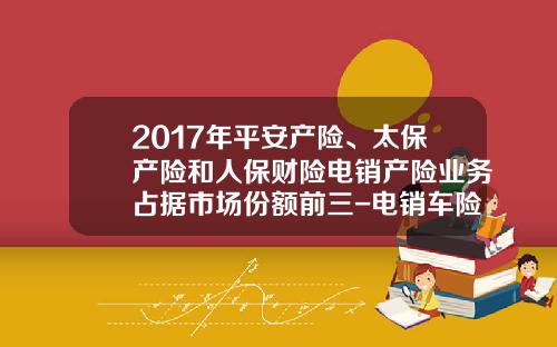 2017年平安产险、太保产险和人保财险电销产险业务占据市场份额前三-电销车险一个月多少钱【新闻】.