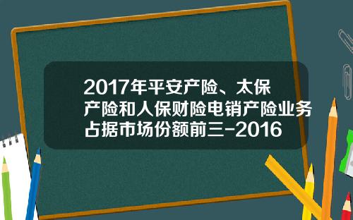2017年平安产险、太保产险和人保财险电销产险业务占据市场份额前三-2016车险各公司对比【新闻】.