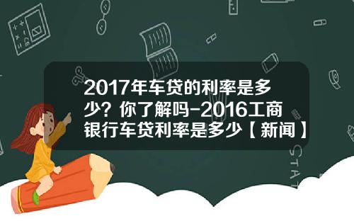 2017年车贷的利率是多少？你了解吗-2016工商银行车贷利率是多少【新闻】.