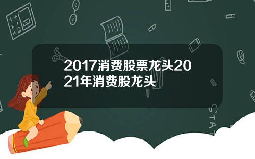 2017消费股票龙头2021年消费股龙头