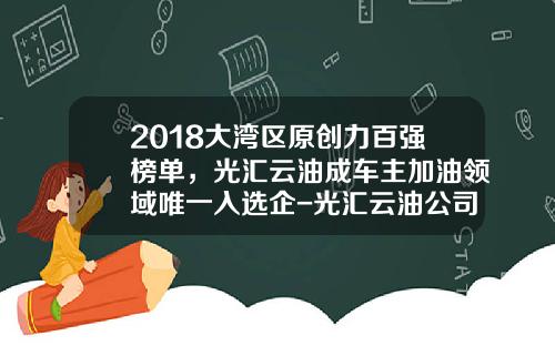 2018大湾区原创力百强榜单，光汇云油成车主加油领域唯一入选企-光汇云油公司怎么样【新闻】.