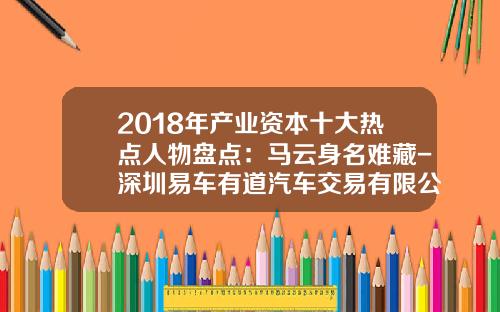 2018年产业资本十大热点人物盘点：马云身名难藏-深圳易车有道汽车交易有限公司【新闻】.