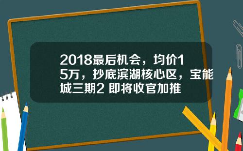 2018最后机会，均价15万，抄底滨湖核心区，宝能城三期2 即将收官加推