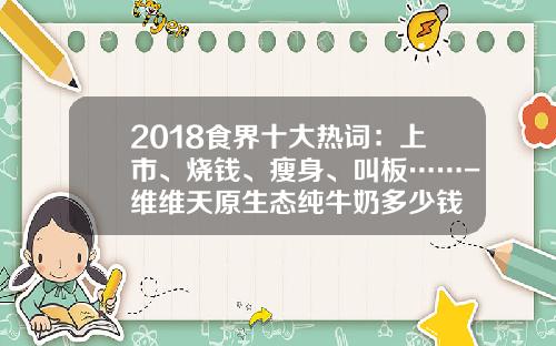 2018食界十大热词：上市、烧钱、瘦身、叫板……-维维天原生态纯牛奶多少钱