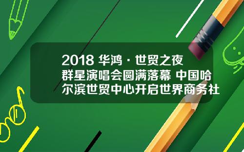 2018 华鸿·世贸之夜群星演唱会圆满落幕 中国哈尔滨世贸中心开启世界商务社交集群新时代