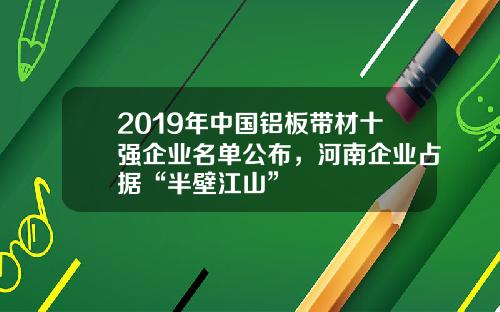 2019年中国铝板带材十强企业名单公布，河南企业占据“半壁江山”