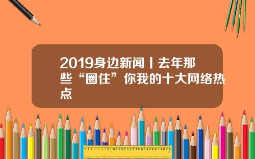 2019身边新闻丨去年那些“圈住”你我的十大网络热点