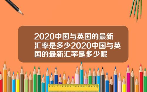 2020中国与英国的最新汇率是多少2020中国与英国的最新汇率是多少呢