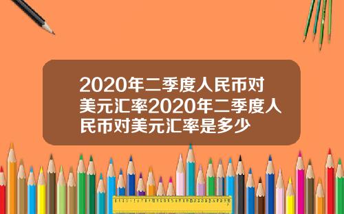 2020年二季度人民币对美元汇率2020年二季度人民币对美元汇率是多少