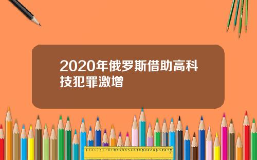 2020年俄罗斯借助高科技犯罪激增
