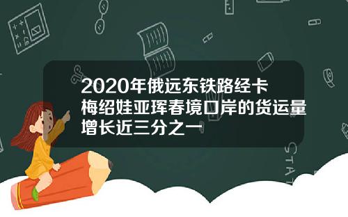 2020年俄远东铁路经卡梅绍娃亚珲春境口岸的货运量增长近三分之一