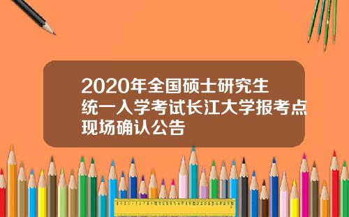 2020年全国硕士研究生统一入学考试长江大学报考点现场确认公告