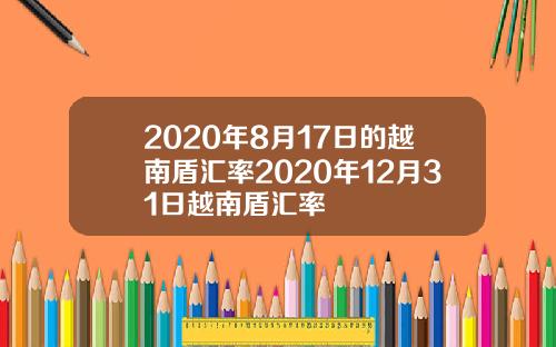 2020年8月17日的越南盾汇率2020年12月31日越南盾汇率