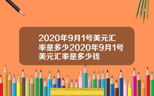 2020年9月1号美元汇率是多少2020年9月1号美元汇率是多少钱