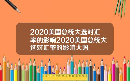2020美国总统大选对汇率的影响2020美国总统大选对汇率的影响大吗