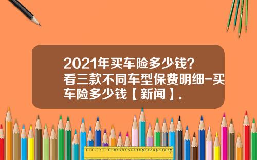 2021年买车险多少钱？看三款不同车型保费明细-买车险多少钱【新闻】.