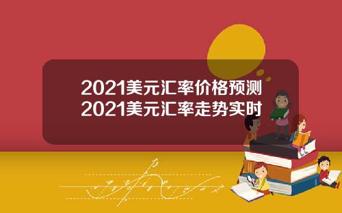2021美元汇率价格预测2021美元汇率走势实时