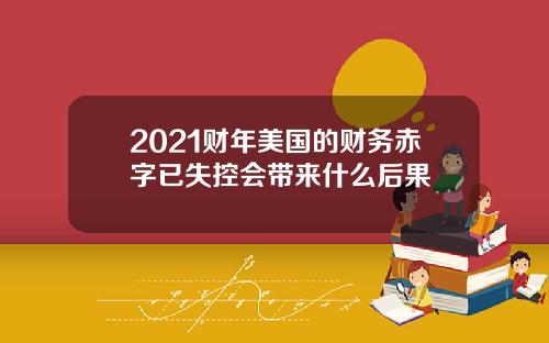 2021财年美国的财务赤字已失控会带来什么后果